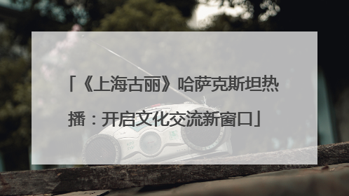 《上海古丽》哈萨克斯坦热播：开启文化交流新窗口