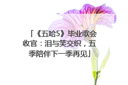 《五哈5》毕业歌会收官：泪与笑交织，五季陪伴下一季再见