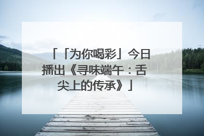 「为你喝彩」今日播出《寻味端午：舌尖上的传承》