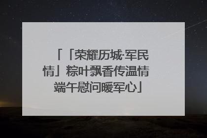 「荣耀历城·军民情」粽叶飘香传温情 端午慰问暖军心