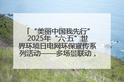 “美丽中国我先行” 2025年“六·五”世界环境日电网环保宣传系列活动——多场景联动，共筑生态发展新图景