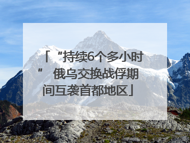 “持续6个多小时” 俄乌交换战俘期间互袭首都地区