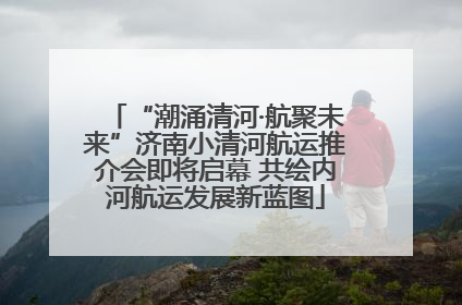“潮涌清河·航聚未来”济南小清河航运推介会即将启幕 共绘内河航运发展新蓝图