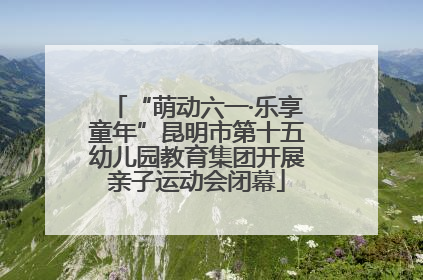 “萌动六一·乐享童年”昆明市第十五幼儿园教育集团开展亲子运动会闭幕