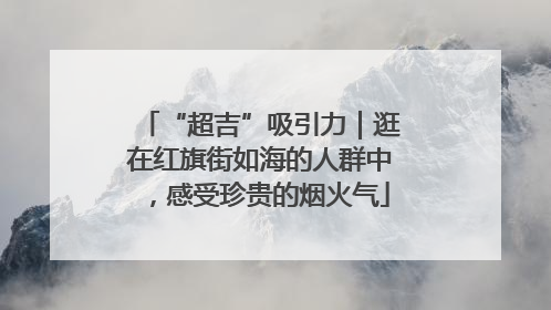 “超吉”吸引力｜逛在红旗街如海的人群中，感受珍贵的烟火气