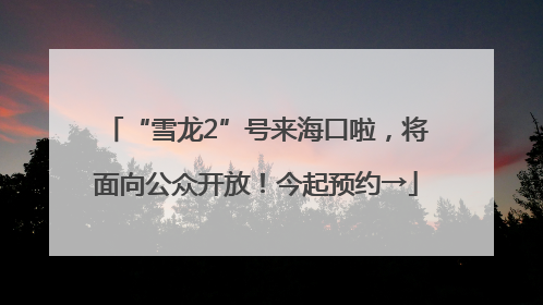 “雪龙2”号来海口啦，将面向公众开放！今起预约→