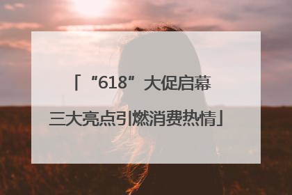 “618”大促启幕 三大亮点引燃消费热情