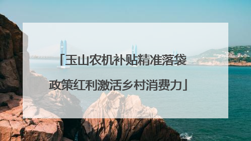 玉山农机补贴精准落袋 政策红利激活乡村消费力