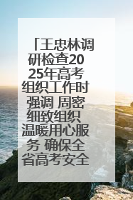 王忠林调研检查2025年高考组织工作时强调 周密细致组织 温暖用心服务 确保全省高考安全有序顺利