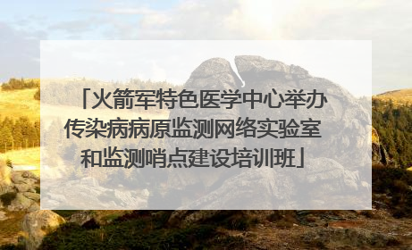 火箭军特色医学中心举办传染病病原监测网络实验室和监测哨点建设培训班