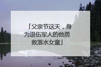 父亲节这天，身为退伍军人的他勇救落水女童