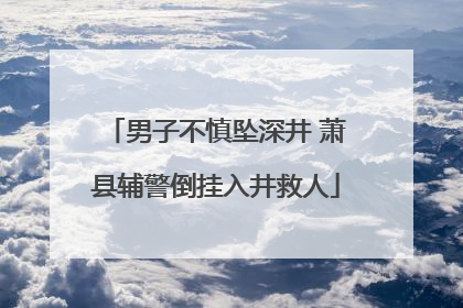 男子不慎坠深井 萧县辅警倒挂入井救人