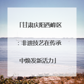 甘肃庆阳西峰区：非遗技艺在传承中焕发新活力