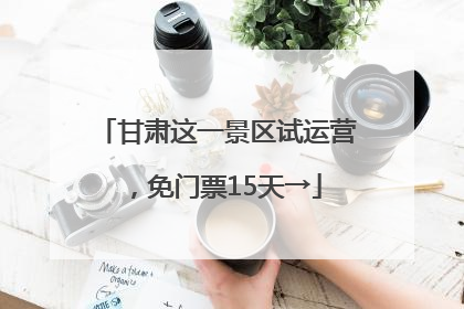 甘肃这一景区试运营，免门票15天→