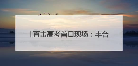 直击高考首日现场：丰台各考点秩序井然 各方力量“爱心伴考”服务考生