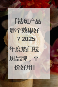 祛斑产品哪个效果好？2025年度热门祛斑品牌，平价好用