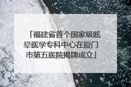 福建省首个国家级眩晕医学专科中心在厦门市第五医院揭牌成立