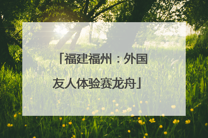福建福州：外国友人体验赛龙舟
