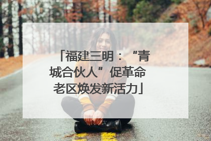 福建三明：“青城合伙人”促革命老区焕发新活力