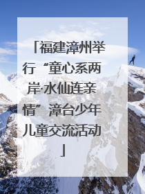 福建漳州举行“童心系两岸·水仙连亲情”漳台少年儿童交流活动