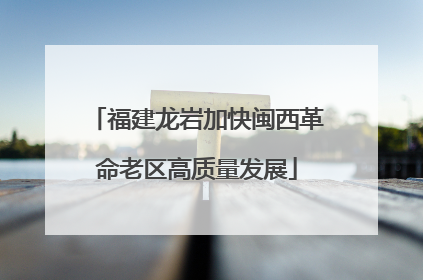 福建龙岩加快闽西革命老区高质量发展