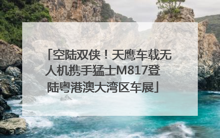 空陆双侠！天鹰车载无人机携手猛士M817登陆粤港澳大湾区车展