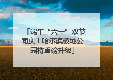 端午“六一”双节同庆！哈尔滨极地公园将重磅升级