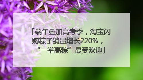 端午叠加高考季，淘宝闪购粽子销量增长220%，“一举高粽”最受欢迎