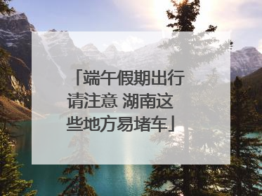 端午假期出行请注意 湖南这些地方易堵车