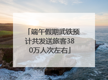 端午假期武铁预计共发送旅客380万人次左右