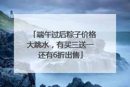 端午过后粽子价格大跳水，有买三送一还有6折出售