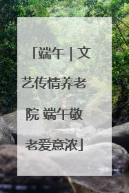 端午｜文艺传情养老院 端午敬老爱意浓