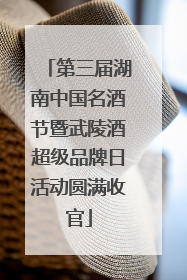 第三届湖南中国名酒节暨武陵酒超级品牌日活动圆满收官