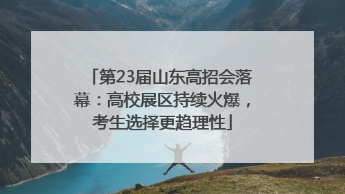 第23届山东高招会落幕：高校展区持续火爆，考生选择更趋理性