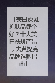 美白淡斑护肤品哪个好？十大美白祛斑产品，去黄提亮品牌选购指南