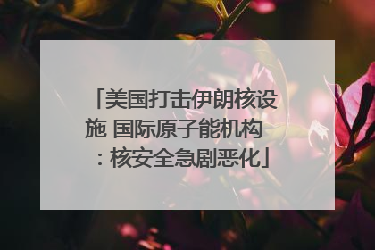 美国打击伊朗核设施 国际原子能机构：核安全急剧恶化