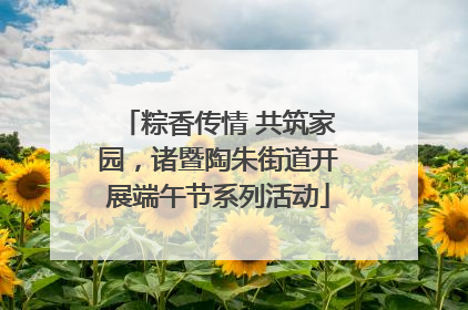 粽香传情 共筑家园，诸暨陶朱街道开展端午节系列活动