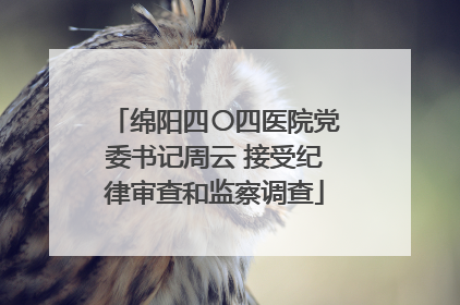 绵阳四〇四医院党委书记周云 接受纪律审查和监察调查