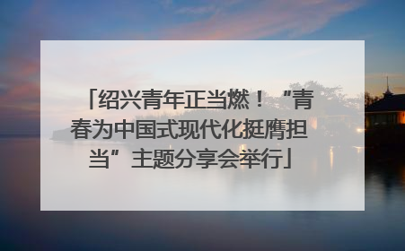 绍兴青年正当燃！“青春为中国式现代化挺膺担当”主题分享会举行