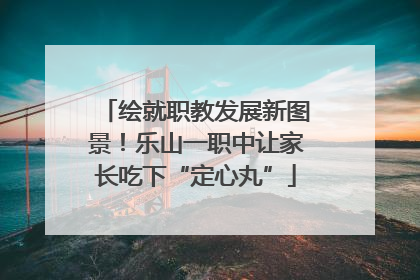 绘就职教发展新图景！乐山一职中让家长吃下“定心丸”