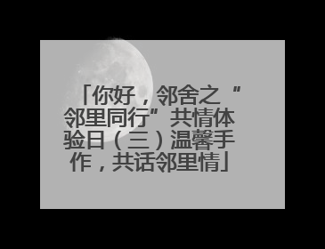 你好，邻舍之“邻里同行”共情体验日（三）温馨手作，共话邻里情