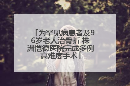 为罕见病患者及96岁老人治骨折 株洲恺德医院完成多例高难度手术