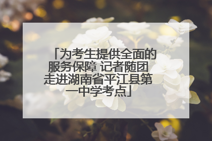 为考生提供全面的服务保障 记者随团走进湖南省平江县第一中学考点
