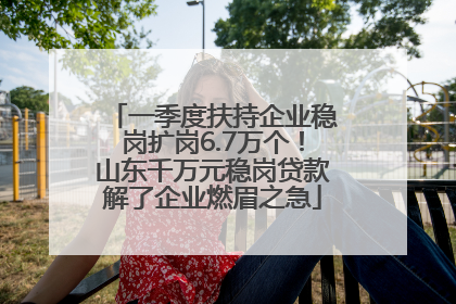 一季度扶持企业稳岗扩岗6.7万个！山东千万元稳岗贷款解了企业燃眉之急