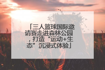 三人篮球国际邀请赛走进森林公园，打造“运动+生态”沉浸式体验