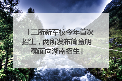 三所新军校今年首次招生，两所发布简章明确面向湖南招生