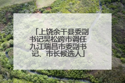 上饶余干县委副书记吴松跨市调任九江瑞昌市委副书记、市长候选人