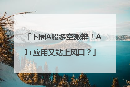 下周A股多空激辩！AI+应用又站上风口？
