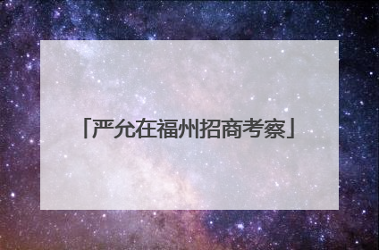 严允在福州招商考察