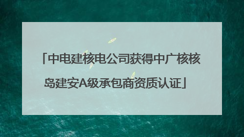 中电建核电公司获得中广核核岛建安A级承包商资质认证